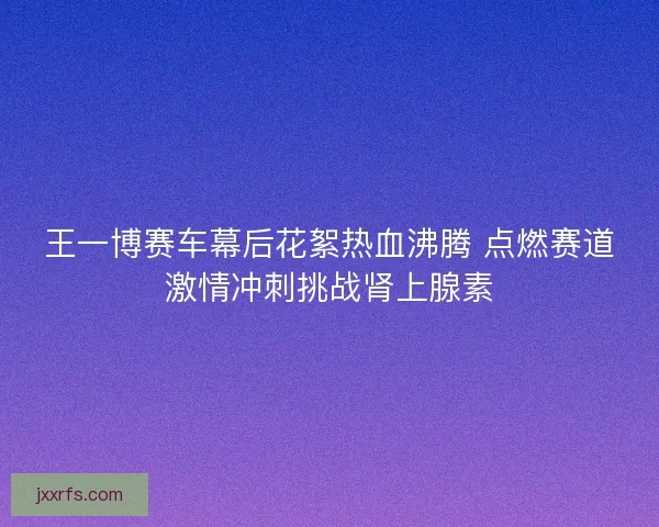 王一博赛车幕后花絮热血沸腾 点燃赛道激情冲刺挑战肾上腺素