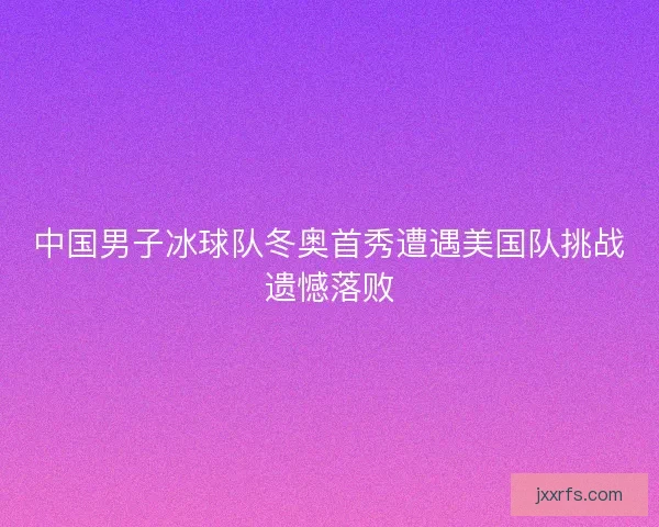 中国男子冰球队冬奥首秀遭遇美国队挑战遗憾落败